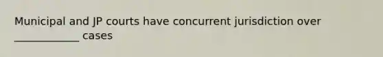 Municipal and JP courts have concurrent jurisdiction over ____________ cases