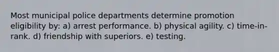 Most municipal police departments determine promotion eligibility by: a) ​arrest performance. b) ​physical agility. c) ​time-in-rank. d) ​friendship with superiors. e) ​testing.