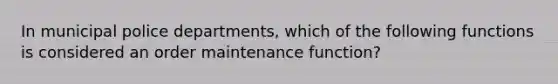 In municipal police departments, which of the following functions is considered an order maintenance function?