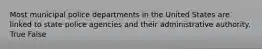 Most municipal police departments in the United States are linked to state police agencies and their administrative authority. True False