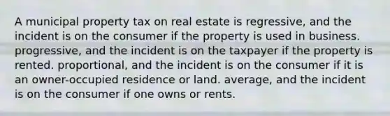 A municipal property tax on real estate is regressive, and the incident is on the consumer if the property is used in business. progressive, and the incident is on the taxpayer if the property is rented. proportional, and the incident is on the consumer if it is an owner-occupied residence or land. average, and the incident is on the consumer if one owns or rents.