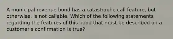 A municipal revenue bond has a catastrophe call feature, but otherwise, is not callable. Which of the following statements regarding the features of this bond that must be described on a customer's confirmation is true?