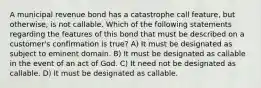 A municipal revenue bond has a catastrophe call feature, but otherwise, is not callable. Which of the following statements regarding the features of this bond that must be described on a customer's confirmation is true? A) It must be designated as subject to eminent domain. B) It must be designated as callable in the event of an act of God. C) It need not be designated as callable. D) It must be designated as callable.