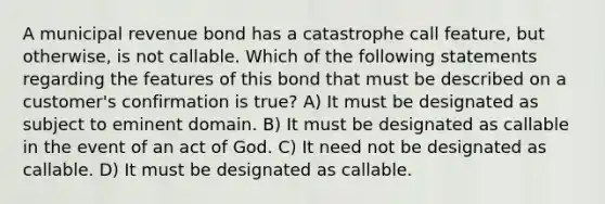 A municipal revenue bond has a catastrophe call feature, but otherwise, is not callable. Which of the following statements regarding the features of this bond that must be described on a customer's confirmation is true? A) It must be designated as subject to eminent domain. B) It must be designated as callable in the event of an act of God. C) It need not be designated as callable. D) It must be designated as callable.