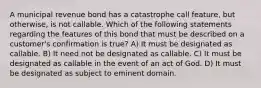 A municipal revenue bond has a catastrophe call feature, but otherwise, is not callable. Which of the following statements regarding the features of this bond that must be described on a customer's confirmation is true? A) It must be designated as callable. B) It need not be designated as callable. C) It must be designated as callable in the event of an act of God. D) It must be designated as subject to eminent domain.