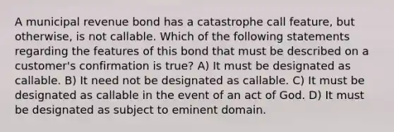 A municipal revenue bond has a catastrophe call feature, but otherwise, is not callable. Which of the following statements regarding the features of this bond that must be described on a customer's confirmation is true? A) It must be designated as callable. B) It need not be designated as callable. C) It must be designated as callable in the event of an act of God. D) It must be designated as subject to eminent domain.