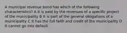 A municipal revenue bond has which of the following characteristics? A It is paid by the revenues of a specific project of the municipality B It is part of the general obligations of a municipality C It has the full faith and credit of the municipality D It cannot go into default