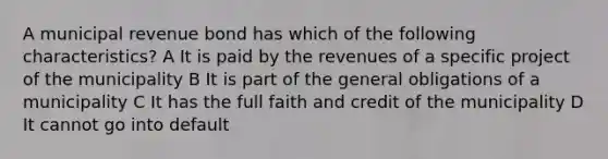 A municipal revenue bond has which of the following characteristics? A It is paid by the revenues of a specific project of the municipality B It is part of the general obligations of a municipality C It has the full faith and credit of the municipality D It cannot go into default