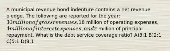 A municipal revenue bond indenture contains a net revenue pledge. The following are reported for the year: 30 million of gross revenues,18 million of operating expenses, 4 million of interest expenses, and2 million of principal repayment. What is the debt service coverage ratio? A)3:1 B)2:1 C)5:1 D)9:1