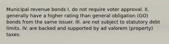 Municipal revenue bonds I. do not require voter approval. II. generally have a higher rating than general obligation (GO) bonds from the same issuer. III. are not subject to statutory debt limits. IV. are backed and supported by ad valorem (property) taxes.