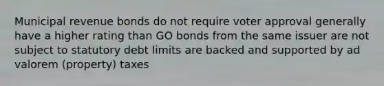 Municipal revenue bonds do not require voter approval generally have a higher rating than GO bonds from the same issuer are not subject to statutory debt limits are backed and supported by ad valorem (property) taxes