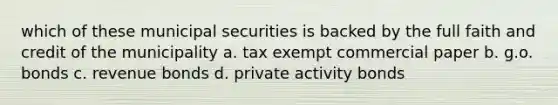 which of these municipal securities is backed by the full faith and credit of the municipality a. tax exempt commercial paper b. g.o. bonds c. revenue bonds d. private activity bonds