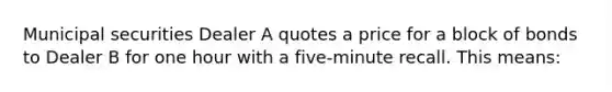 Municipal securities Dealer A quotes a price for a block of bonds to Dealer B for one hour with a five-minute recall. This means: