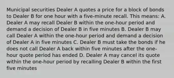 Municipal securities Dealer A quotes a price for a block of bonds to Dealer B for one hour with a five-minute recall. This means: A. Dealer A may recall Dealer B within the one-hour period and demand a decision of Dealer B in five minutes B. Dealer B may call Dealer A within the one-hour period and demand a decision of Dealer A in five minutes C. Dealer B must take the bonds if he does not call Dealer A back within five minutes after the one-hour quote period has ended D. Dealer A may cancel its quote within the one-hour period by recalling Dealer B within the first five minutes