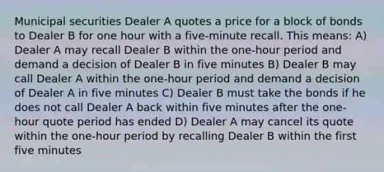 Municipal securities Dealer A quotes a price for a block of bonds to Dealer B for one hour with a five-minute recall. This means: A) Dealer A may recall Dealer B within the one-hour period and demand a decision of Dealer B in five minutes B) Dealer B may call Dealer A within the one-hour period and demand a decision of Dealer A in five minutes C) Dealer B must take the bonds if he does not call Dealer A back within five minutes after the one-hour quote period has ended D) Dealer A may cancel its quote within the one-hour period by recalling Dealer B within the first five minutes