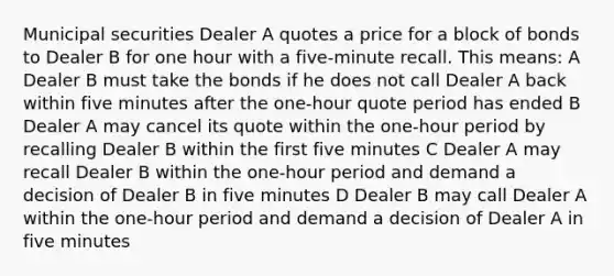 Municipal securities Dealer A quotes a price for a block of bonds to Dealer B for one hour with a five-minute recall. This means: A Dealer B must take the bonds if he does not call Dealer A back within five minutes after the one-hour quote period has ended B Dealer A may cancel its quote within the one-hour period by recalling Dealer B within the first five minutes C Dealer A may recall Dealer B within the one-hour period and demand a decision of Dealer B in five minutes D Dealer B may call Dealer A within the one-hour period and demand a decision of Dealer A in five minutes