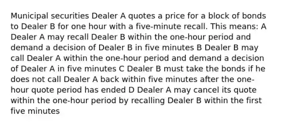 Municipal securities Dealer A quotes a price for a block of bonds to Dealer B for one hour with a five-minute recall. This means: A Dealer A may recall Dealer B within the one-hour period and demand a decision of Dealer B in five minutes B Dealer B may call Dealer A within the one-hour period and demand a decision of Dealer A in five minutes C Dealer B must take the bonds if he does not call Dealer A back within five minutes after the one-hour quote period has ended D Dealer A may cancel its quote within the one-hour period by recalling Dealer B within the first five minutes