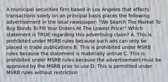 A municipal securities firm based in Los Angeles that effects transactions solely on an principal basis places the following advertisement in the local newspaper: "We Search The Market To Buy Bonds To Fill Your Orders At The Lowest Price!" Which statement is TRUE regarding this advertising claim? A. This is prohibited under MSRB rules because such ads can only be placed in trade publications B. This is prohibited under MSRB rules because the statement is materially untrue C. This is prohibited under MSRB rules because the advertisement must be approved by the MSRB prior to use D. This is permitted under MSRB rules without restriction