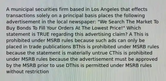 A municipal securities firm based in Los Angeles that effects transactions solely on a principal basis places the following advertisement in the local newspaper: "We Search The Market To Buy Bonds To Fill Your Orders At The Lowest Price!" Which statement is TRUE regarding this advertising claim? A This is prohibited under MSRB rules because such ads can only be placed in trade publications BThis is prohibited under MSRB rules because the statement is materially untrue CThis is prohibited under MSRB rules because the advertisement must be approved by the MSRB prior to use DThis is permitted under MSRB rules without restriction