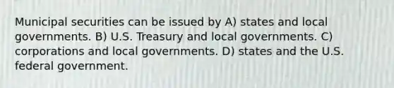 Municipal securities can be issued by A) states and local governments. B) U.S. Treasury and local governments. C) corporations and local governments. D) states and the U.S. federal government.