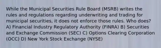 While the Municipal Securities Rule Board (MSRB) writes the rules and regulations regarding underwriting and trading for municipal securities, it does not enforce those rules. Who does? A) Financial Industry Regulatory Authority (FINRA) B) Securities and Exchange Commission (SEC) C) Options Clearing Corporation (OCC) D) New York Stock Exchange (NYSE)