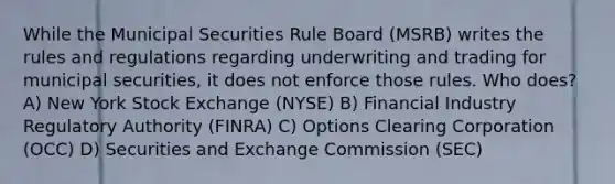 While the Municipal Securities Rule Board (MSRB) writes the rules and regulations regarding underwriting and trading for municipal securities, it does not enforce those rules. Who does? A) New York Stock Exchange (NYSE) B) Financial Industry Regulatory Authority (FINRA) C) Options Clearing Corporation (OCC) D) Securities and Exchange Commission (SEC)