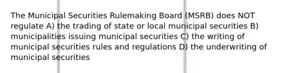 The Municipal Securities Rulemaking Board (MSRB) does NOT regulate A) the trading of state or local municipal securities B) municipalities issuing municipal securities C) the writing of municipal securities rules and regulations D) the underwriting of municipal securities