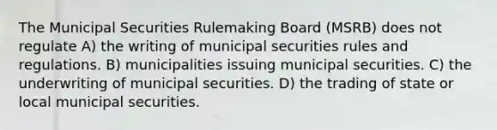 The Municipal Securities Rulemaking Board (MSRB) does not regulate A) the writing of municipal securities rules and regulations. B) municipalities issuing municipal securities. C) the underwriting of municipal securities. D) the trading of state or local municipal securities.