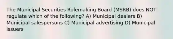 The Municipal Securities Rulemaking Board (MSRB) does NOT regulate which of the following? A) Municipal dealers B) Municipal salespersons C) Municipal advertising D) Municipal issuers