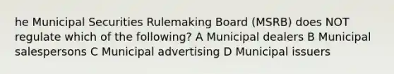 he Municipal Securities Rulemaking Board (MSRB) does NOT regulate which of the following? A Municipal dealers B Municipal salespersons C Municipal advertising D Municipal issuers