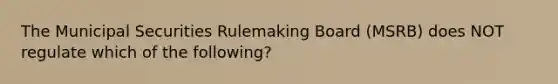 The Municipal Securities Rulemaking Board (MSRB) does NOT regulate which of the following?