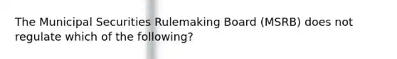 The Municipal Securities Rulemaking Board (MSRB) does not regulate which of the following?