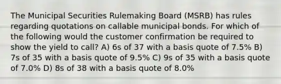 The Municipal Securities Rulemaking Board (MSRB) has rules regarding quotations on callable municipal bonds. For which of the following would the customer confirmation be required to show the yield to call? A) 6s of 37 with a basis quote of 7.5% B) 7s of 35 with a basis quote of 9.5% C) 9s of 35 with a basis quote of 7.0% D) 8s of 38 with a basis quote of 8.0%