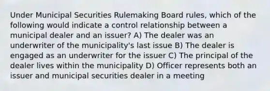 Under Municipal Securities Rulemaking Board rules, which of the following would indicate a control relationship between a municipal dealer and an issuer? A) The dealer was an underwriter of the municipality's last issue B) The dealer is engaged as an underwriter for the issuer C) The principal of the dealer lives within the municipality D) Officer represents both an issuer and municipal securities dealer in a meeting