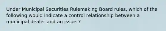 Under Municipal Securities Rulemaking Board rules, which of the following would indicate a control relationship between a municipal dealer and an issuer?