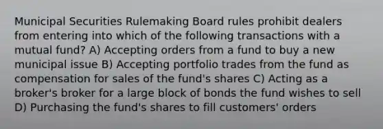 Municipal Securities Rulemaking Board rules prohibit dealers from entering into which of the following transactions with a mutual fund? A) Accepting orders from a fund to buy a new municipal issue B) Accepting portfolio trades from the fund as compensation for sales of the fund's shares C) Acting as a broker's broker for a large block of bonds the fund wishes to sell D) Purchasing the fund's shares to fill customers' orders