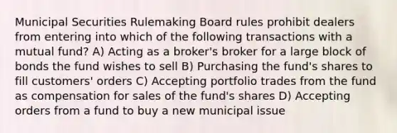 Municipal Securities Rulemaking Board rules prohibit dealers from entering into which of the following transactions with a mutual fund? A) Acting as a broker's broker for a large block of bonds the fund wishes to sell B) Purchasing the fund's shares to fill customers' orders C) Accepting portfolio trades from the fund as compensation for sales of the fund's shares D) Accepting orders from a fund to buy a new municipal issue