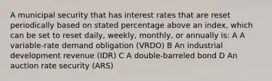 A municipal security that has interest rates that are reset periodically based on stated percentage above an index, which can be set to reset daily, weekly, monthly, or annually is: A A variable-rate demand obligation (VRDO) B An industrial development revenue (IDR) C A double-barreled bond D An auction rate security (ARS)