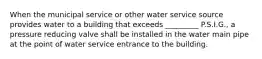 When the municipal service or other water service source provides water to a building that exceeds _________ P.S.I.G., a pressure reducing valve shall be installed in the water main pipe at the point of water service entrance to the building.