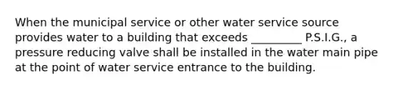 When the municipal service or other water service source provides water to a building that exceeds _________ P.S.I.G., a pressure reducing valve shall be installed in the water main pipe at the point of water service entrance to the building.