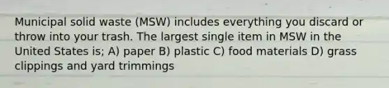 Municipal solid waste (MSW) includes everything you discard or throw into your trash. The largest single item in MSW in the United States is; A) paper B) plastic C) food materials D) grass clippings and yard trimmings