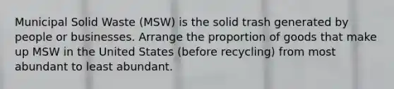 Municipal Solid Waste (MSW) is the solid trash generated by people or businesses. Arrange the proportion of goods that make up MSW in the United States (before recycling) from most abundant to least abundant.