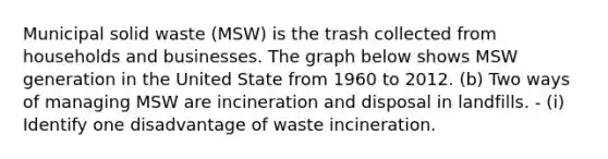 Municipal solid waste (MSW) is the trash collected from households and businesses. The graph below shows MSW generation in the United State from 1960 to 2012. (b) Two ways of managing MSW are incineration and disposal in landfills. - (i) Identify one disadvantage of waste incineration.