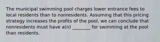 The municipal swimming pool charges lower entrance fees to local residents than to nonresidents. Assuming that this pricing strategy increases the profits of the pool, we can conclude that nonresidents must have a(n) ________ for swimming at the pool than residents.