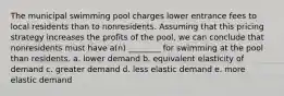 The municipal swimming pool charges lower entrance fees to local residents than to nonresidents. Assuming that this pricing strategy increases the profits of the pool, we can conclude that nonresidents must have a(n) ________ for swimming at the pool than residents. a. lower demand b. equivalent elasticity of demand c. greater demand d. less elastic demand e. more elastic demand