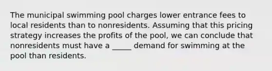 The municipal swimming pool charges lower entrance fees to local residents than to nonresidents. Assuming that this pricing strategy increases the profits of the pool, we can conclude that nonresidents must have a _____ demand for swimming at the pool than residents.