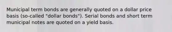 Municipal term bonds are generally quoted on a dollar price basis (so-called "dollar bonds"). Serial bonds and short term municipal notes are quoted on a yield basis.