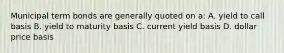 Municipal term bonds are generally quoted on a: A. yield to call basis B. yield to maturity basis C. current yield basis D. dollar price basis