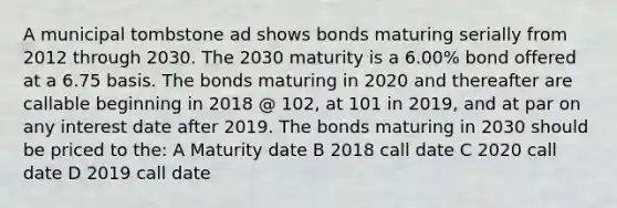 A municipal tombstone ad shows bonds maturing serially from 2012 through 2030. The 2030 maturity is a 6.00% bond offered at a 6.75 basis. The bonds maturing in 2020 and thereafter are callable beginning in 2018 @ 102, at 101 in 2019, and at par on any interest date after 2019. The bonds maturing in 2030 should be priced to the: A Maturity date B 2018 call date C 2020 call date D 2019 call date