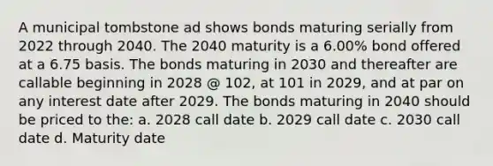 A municipal tombstone ad shows bonds maturing serially from 2022 through 2040. The 2040 maturity is a 6.00% bond offered at a 6.75 basis. The bonds maturing in 2030 and thereafter are callable beginning in 2028 @ 102, at 101 in 2029, and at par on any interest date after 2029. The bonds maturing in 2040 should be priced to the: a. 2028 call date b. 2029 call date c. 2030 call date d. Maturity date